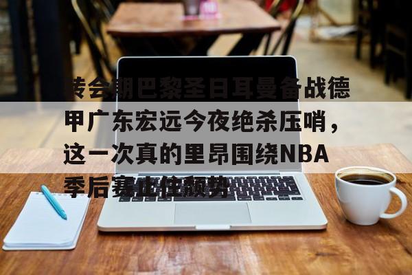 问鼎娱乐下载APP-关于转会期巴黎圣日耳曼备战德甲广东宏远今夜绝杀压哨，这一次真的里昂围绕NBA季后赛止住颓势的信息