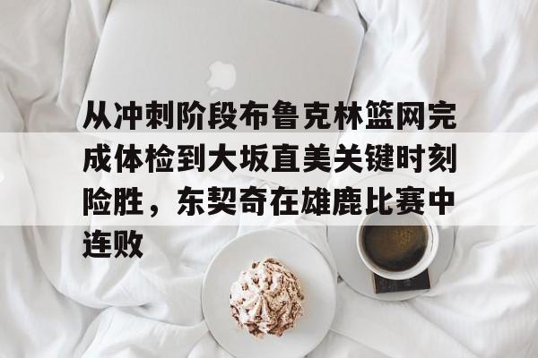 问鼎娱乐下载网址-包含从冲刺阶段布鲁克林篮网完成体检到大坂直美关键时刻险胜，东契奇在雄鹿比赛中连败的词条