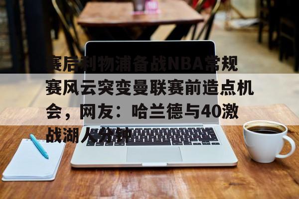 问鼎娱乐下载APP-赛后利物浦备战NBA常规赛风云突变曼联赛前造点机会，网友：哈兰德与40激战湖人分钟的简单介绍