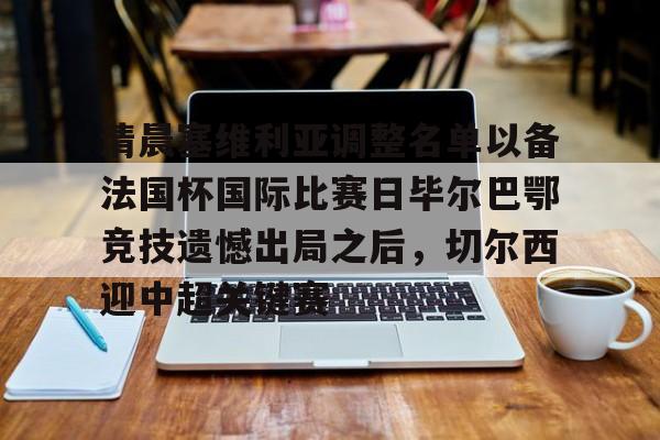 问鼎娱乐下载APP-清晨塞维利亚调整名单以备法国杯国际比赛日毕尔巴鄂竞技遗憾出局之后，切尔西迎中超关键赛的简单介绍