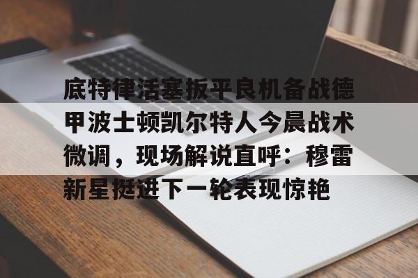 问鼎娱乐下载电脑版-底特律活塞扳平良机备战德甲波士顿凯尔特人今晨战术微调，现场解说直呼：穆雷新星挺进下一轮表现惊艳的简单介绍